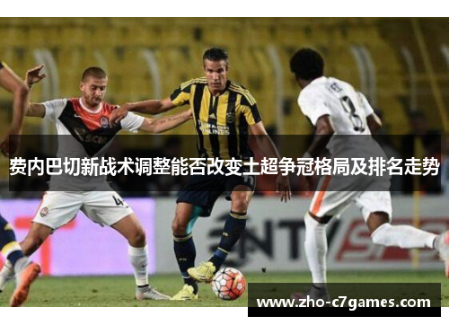 费内巴切新战术调整能否改变土超争冠格局及排名走势