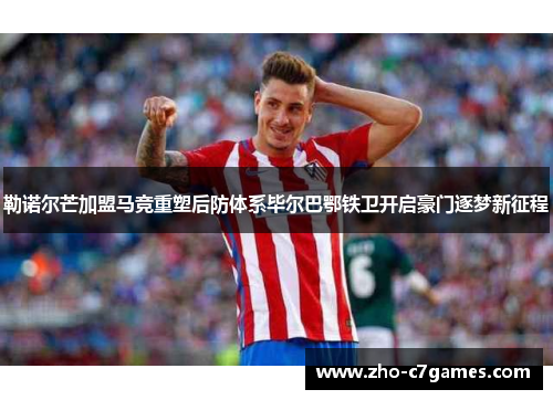 勒诺尔芒加盟马竞重塑后防体系毕尔巴鄂铁卫开启豪门逐梦新征程